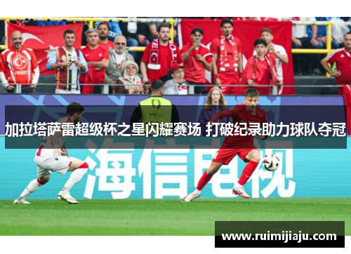 加拉塔萨雷超级杯之星闪耀赛场 打破纪录助力球队夺冠
