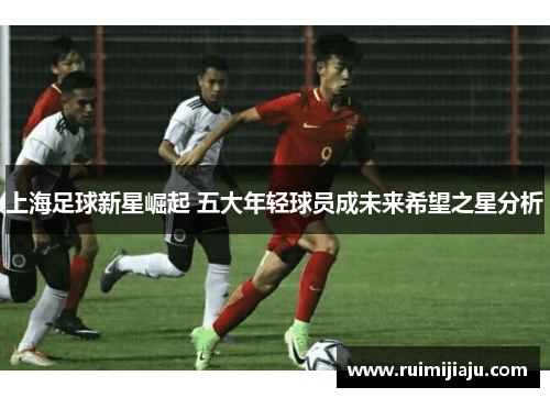 上海足球新星崛起 五大年轻球员成未来希望之星分析