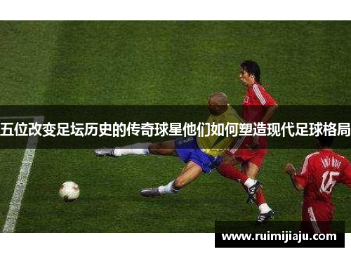 五位改变足坛历史的传奇球星他们如何塑造现代足球格局