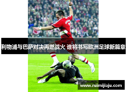利物浦与巴萨对决再燃战火 谁将书写欧洲足球新篇章