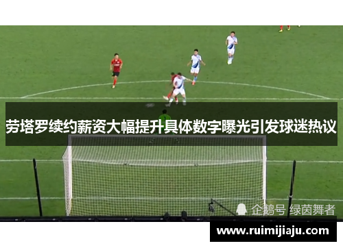 劳塔罗续约薪资大幅提升具体数字曝光引发球迷热议