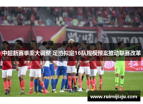 中超新赛季重大调整 足协拟定16队规模预案推动联赛改革