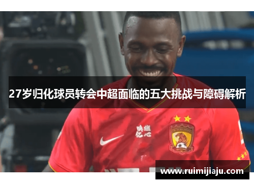 27岁归化球员转会中超面临的五大挑战与障碍解析