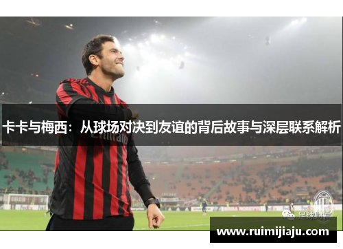卡卡与梅西：从球场对决到友谊的背后故事与深层联系解析