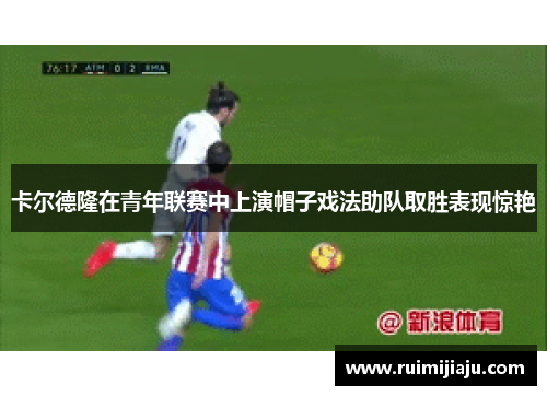 卡尔德隆在青年联赛中上演帽子戏法助队取胜表现惊艳