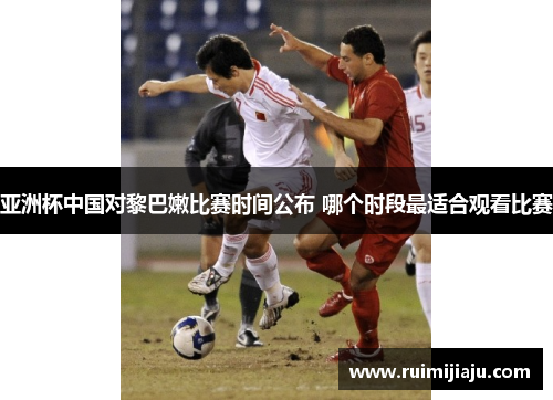 亚洲杯中国对黎巴嫩比赛时间公布 哪个时段最适合观看比赛
