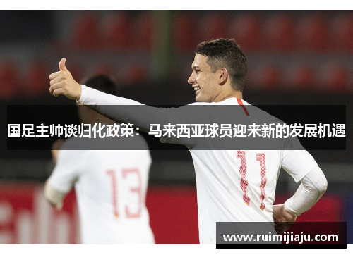 国足主帅谈归化政策：马来西亚球员迎来新的发展机遇