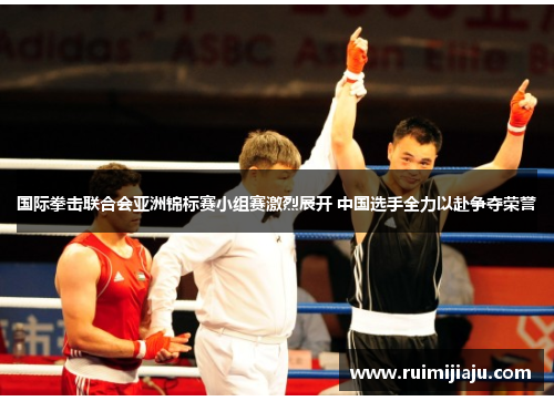 国际拳击联合会亚洲锦标赛小组赛激烈展开 中国选手全力以赴争夺荣誉