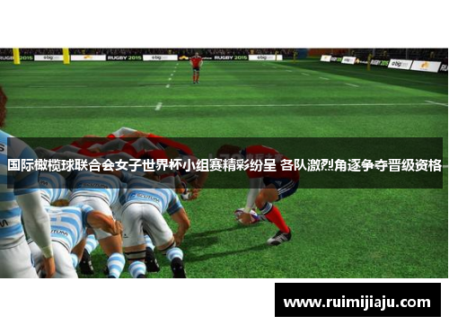 国际橄榄球联合会女子世界杯小组赛精彩纷呈 各队激烈角逐争夺晋级资格