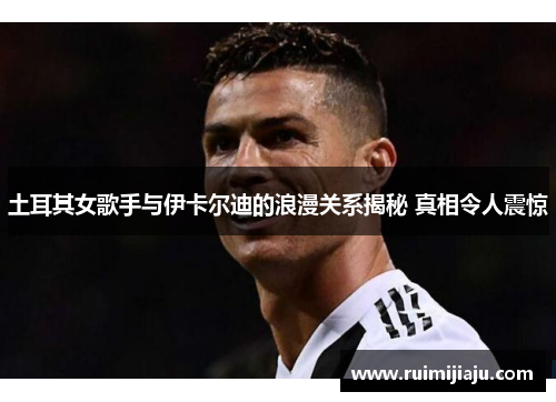 土耳其女歌手与伊卡尔迪的浪漫关系揭秘 真相令人震惊