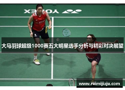 大马羽球超级1000赛五大明星选手分析与精彩对决展望