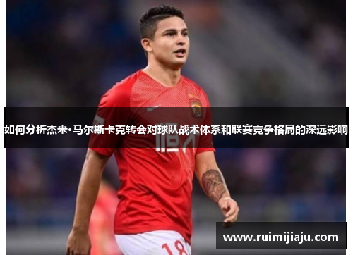 如何分析杰米·马尔斯卡克转会对球队战术体系和联赛竞争格局的深远影响 如何分析杰米·马尔斯卡克转会对球队战术体系和联赛竞争格局的深远影响