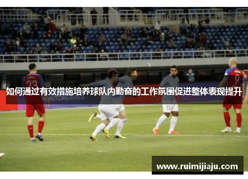 如何通过有效措施培养球队内勤奋的工作氛围促进整体表现提升 如何通过有效措施培养球队内勤奋的工作氛围促进整体表现提升