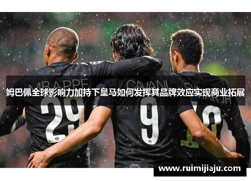 姆巴佩全球影响力加持下皇马如何发挥其品牌效应实现商业拓展