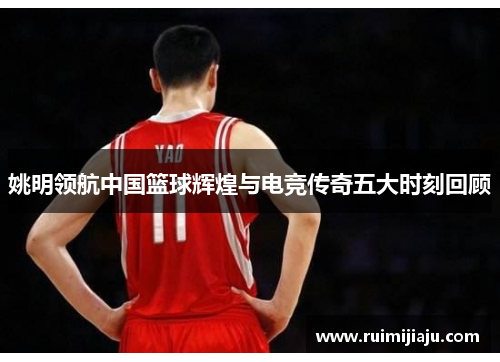 姚明领航中国篮球辉煌与电竞传奇五大时刻回顾 姚明领航中国篮球辉煌与电竞传奇五大时刻回顾