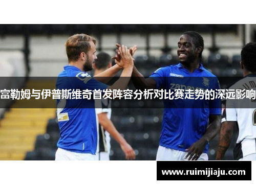 富勒姆与伊普斯维奇首发阵容分析对比赛走势的深远影响