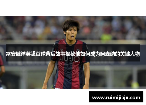 富安健洋英超首球背后故事揭秘他如何成为阿森纳的关键人物