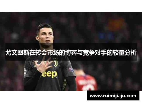 尤文图斯在转会市场的博弈与竞争对手的较量分析 尤文图斯在转会市场的博弈与竞争对手的较量分析