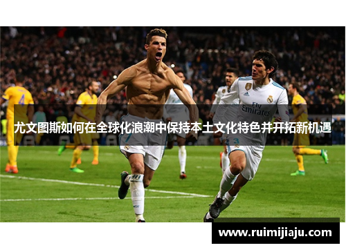 尤文图斯如何在全球化浪潮中保持本土文化特色并开拓新机遇 尤文图斯如何在全球化浪潮中保持本土文化特色并开拓新机遇