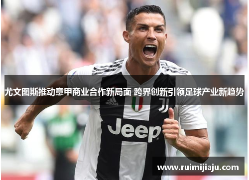 尤文图斯推动意甲商业合作新局面 跨界创新引领足球产业新趋势 尤文图斯推动意甲商业合作新局面 跨界创新引领足球产业新趋势